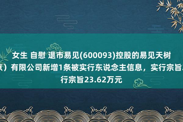 女生 自慰 退市易见(600093)控股的易见天树科技（北京）有限公司新增1条被实行东说念主信息，实行宗旨23.62万元