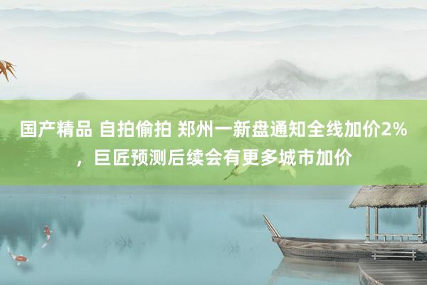 国产精品 自拍偷拍 郑州一新盘通知全线加价2%，巨匠预测后续会有更多城市加价