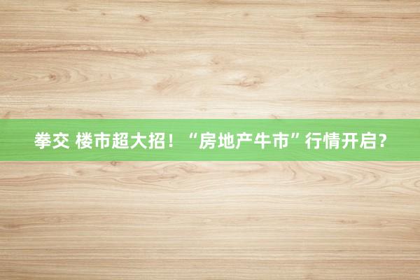 拳交 楼市超大招！“房地产牛市”行情开启？