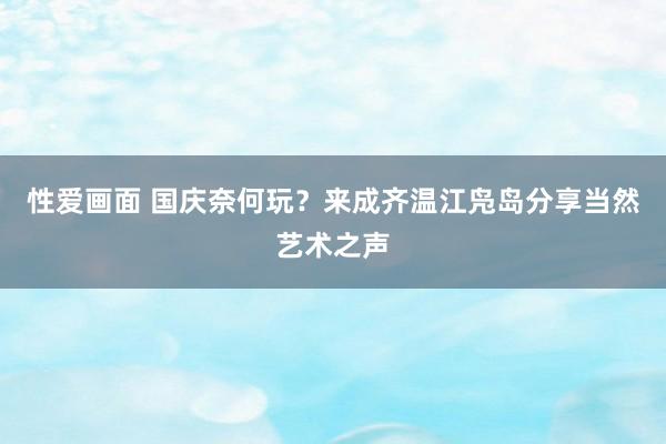 性爱画面 国庆奈何玩？来成齐温江凫岛分享当然艺术之声