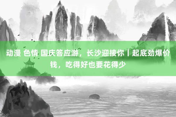 动漫 色情 国庆答应游，长沙迎接你丨起底劲爆价钱，吃得好也要花得少