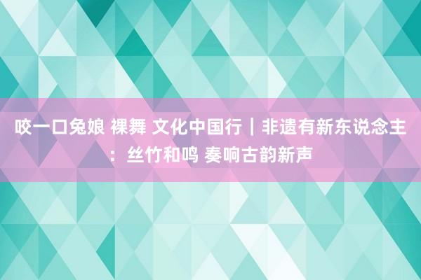 咬一口兔娘 裸舞 文化中国行｜非遗有新东说念主：丝竹和鸣 奏响古韵新声