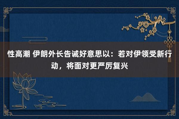 性高潮 伊朗外长告诫好意思以：若对伊领受新行动，将面对更严厉复兴