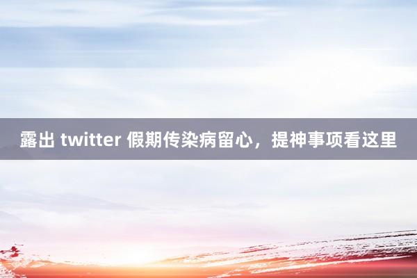 露出 twitter 假期传染病留心，提神事项看这里