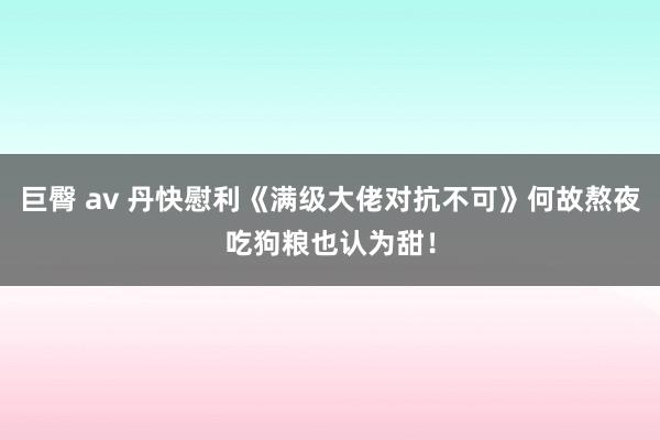 巨臀 av 丹快慰利《满级大佬对抗不可》何故熬夜吃狗粮也认为甜！