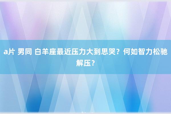 a片 男同 白羊座最近压力大到思哭？何如智力松驰解压？