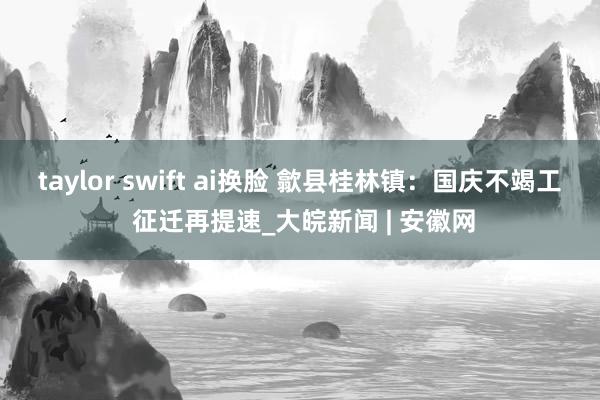 taylor swift ai换脸 歙县桂林镇：国庆不竭工 征迁再提速_大皖新闻 | 安徽网