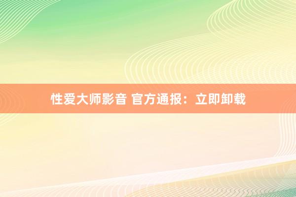 性爱大师影音 官方通报：立即卸载