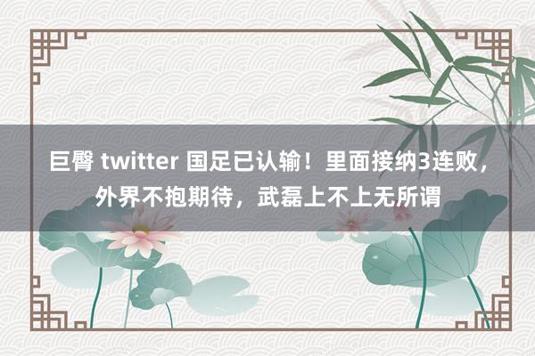 巨臀 twitter 国足已认输！里面接纳3连败，外界不抱期待，武磊上不上无所谓