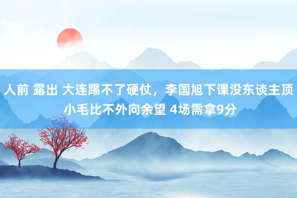 人前 露出 大连踢不了硬仗，李国旭下课没东谈主顶 小毛比不外向余望 4场需拿9分