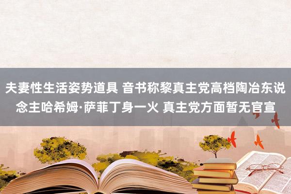 夫妻性生活姿势道具 音书称黎真主党高档陶冶东说念主哈希姆·萨菲丁身一火 真主党方面暂无官宣