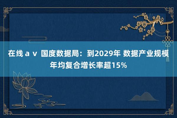 在线ａｖ 国度数据局：到2029年 数据产业规模年均复合增长率超15%