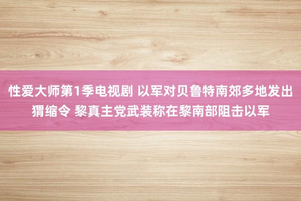 性爱大师第1季电视剧 以军对贝鲁特南郊多地发出猬缩令 黎真主党武装称在黎南部阻击以军