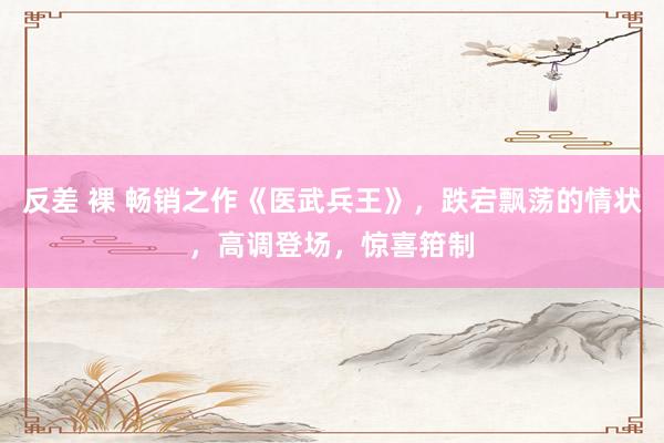 反差 裸 畅销之作《医武兵王》，跌宕飘荡的情状，高调登场，惊喜箝制