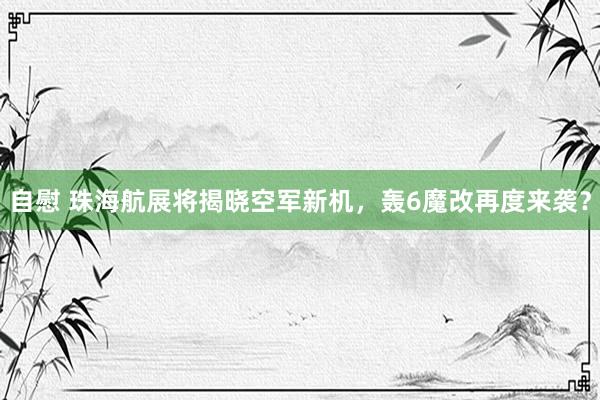 自慰 珠海航展将揭晓空军新机，轰6魔改再度来袭？