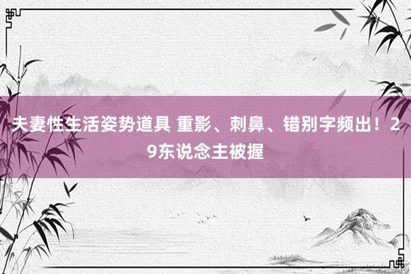 夫妻性生活姿势道具 重影、刺鼻、错别字频出！29东说念主被握