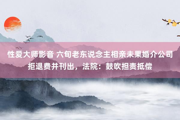 性爱大师影音 六旬老东说念主相亲未果婚介公司拒退费并刊出，法院：鼓吹担责抵偿