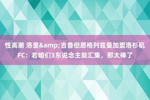 性高潮 洛里&吉鲁但愿格列兹曼加盟洛杉矶FC：若咱们3东说念主能汇集，那太棒了