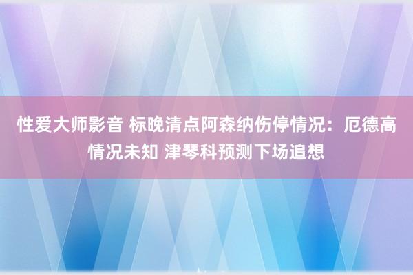 性爱大师影音 标晚清点阿森纳伤停情况：厄德高情况未知 津琴科预测下场追想