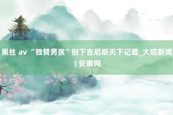 黑丝 av “独臂男孩”创下吉尼斯天下记载_大皖新闻 | 安徽网