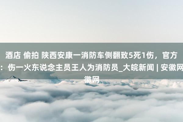 酒店 偷拍 陕西安康一消防车侧翻致5死1伤，官方：伤一火东说念主员王人为消防员_大皖新闻 | 安徽网