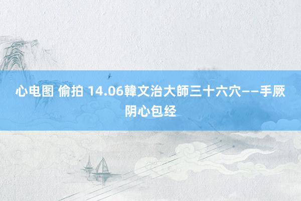 心电图 偷拍 14.06韓文治大師三十六穴——手厥阴心包经