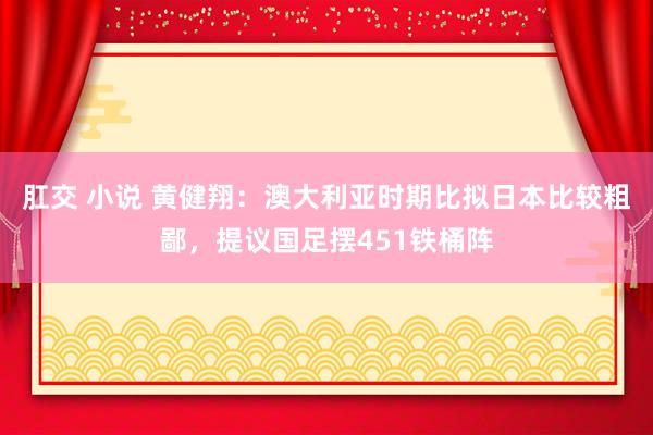 肛交 小说 黄健翔：澳大利亚时期比拟日本比较粗鄙，提议国足摆451铁桶阵