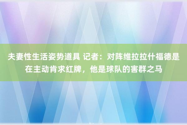 夫妻性生活姿势道具 记者：对阵维拉拉什福德是在主动肯求红牌，他是球队的害群之马