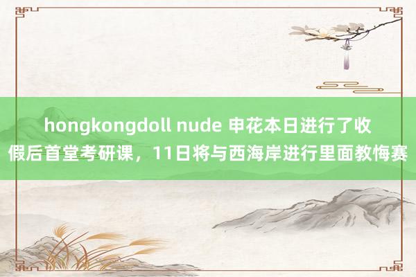 hongkongdoll nude 申花本日进行了收假后首堂考研课，11日将与西海岸进行里面教悔赛