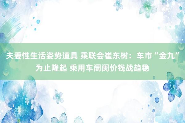 夫妻性生活姿势道具 乘联会崔东树：车市“金九”为止隆起 乘用车阛阓价钱战趋稳