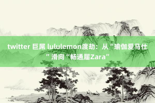 twitter 巨屌 lululemon渡劫：从“瑜伽爱马仕”滑向“畅通届Zara”