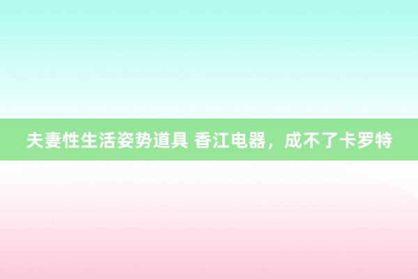 夫妻性生活姿势道具 香江电器，成不了卡罗特