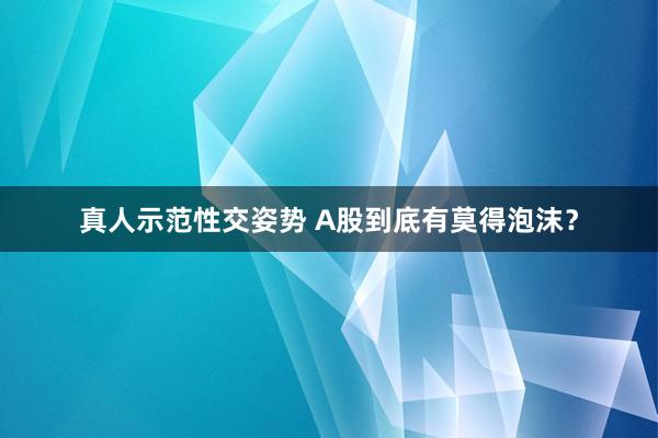 真人示范性交姿势 A股到底有莫得泡沫？