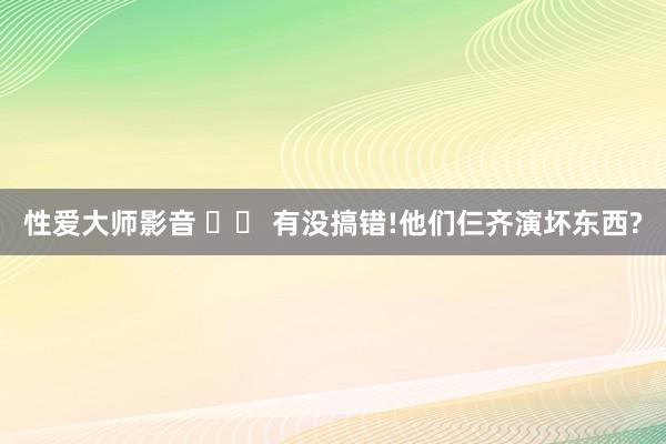 性爱大师影音 		 有没搞错!他们仨齐演坏东西?