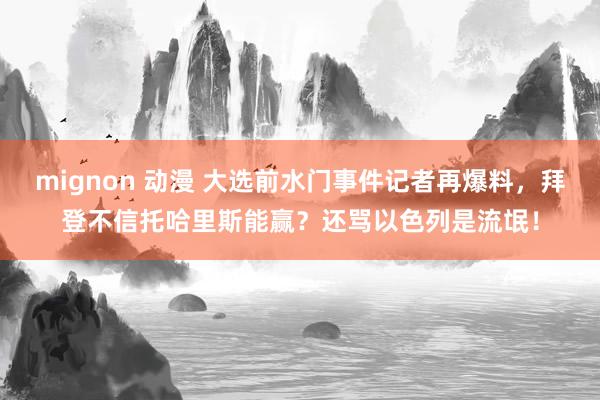 mignon 动漫 大选前水门事件记者再爆料，拜登不信托哈里斯能赢？还骂以色列是流氓！