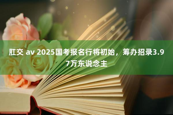 肛交 av 2025国考报名行将初始，筹办招录3.97万东说念主