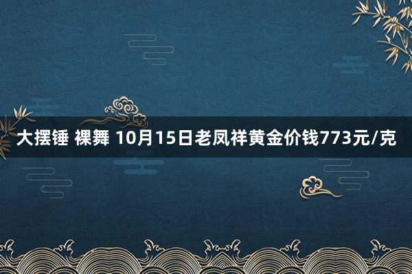 大摆锤 裸舞 10月15日老凤祥黄金价钱773元/克