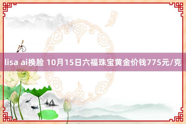 lisa ai换脸 10月15日六福珠宝黄金价钱775元/克