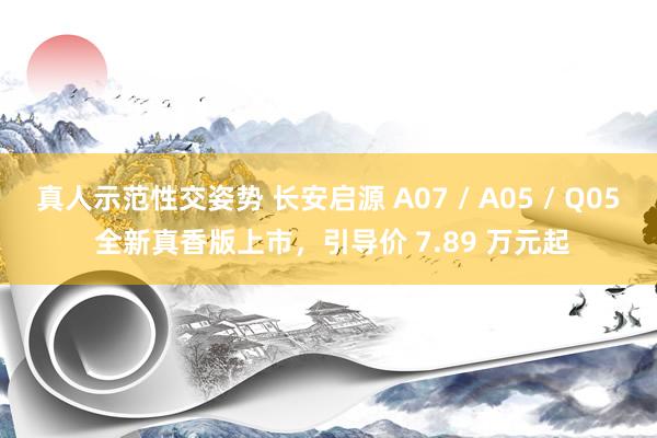 真人示范性交姿势 长安启源 A07 / A05 / Q05 全新真香版上市，引导价 7.89 万元起