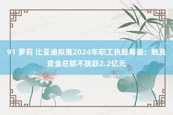 91 萝莉 比亚迪拟推2024年职工执股筹画：触及资金总额不跳跃2.2亿元