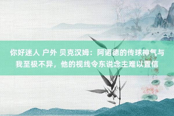 你好迷人 户外 贝克汉姆：阿诺德的传球神气与我至极不异，他的视线令东说念主难以置信