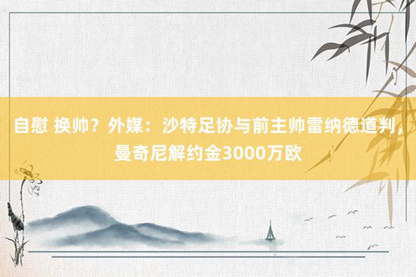 自慰 换帅？外媒：沙特足协与前主帅雷纳德道判，曼奇尼解约金3000万欧