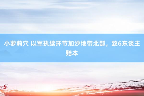 小萝莉穴 以军执续环节加沙地带北部，致6东谈主赔本