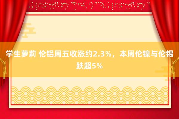 学生萝莉 伦铝周五收涨约2.3%，本周伦镍与伦锡跌超5%