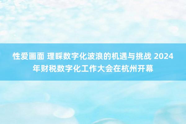 性爱画面 理睬数字化波浪的机遇与挑战 2024年财税数字化工作大会在杭州开幕