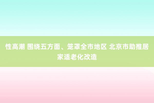 性高潮 围绕五方面、笼罩全市地区 北京市助推居家适老化改造