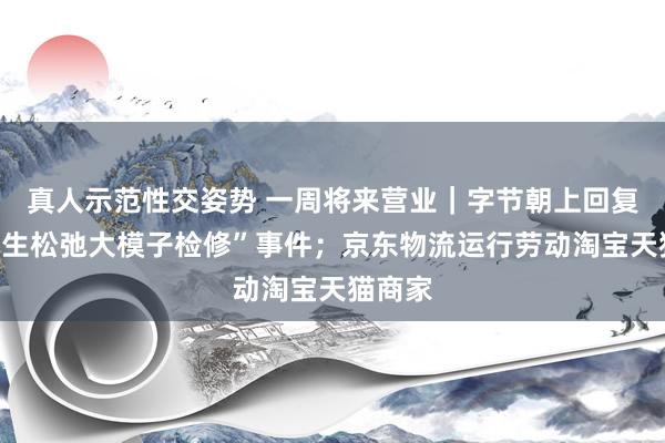 真人示范性交姿势 一周将来营业｜字节朝上回复“实习生松弛大模子检修”事件；京东物流运行劳动淘宝天猫商家