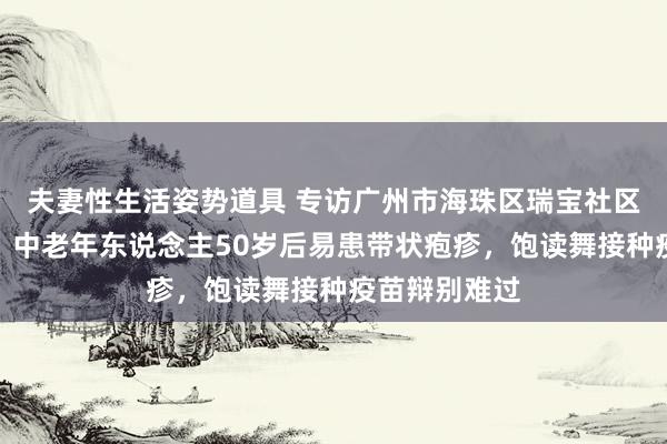 夫妻性生活姿势道具 专访广州市海珠区瑞宝社区副主任张珺：中老年东说念主50岁后易患带状疱疹，饱读舞接种疫苗辩别难过