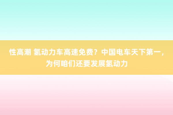 性高潮 氢动力车高速免费？中国电车天下第一，为何咱们还要发展氢动力