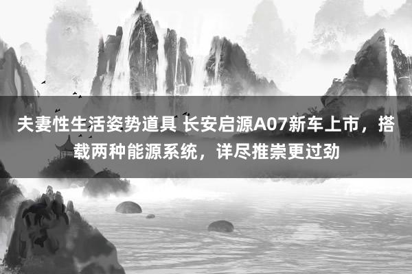 夫妻性生活姿势道具 长安启源A07新车上市，搭载两种能源系统，详尽推崇更过劲